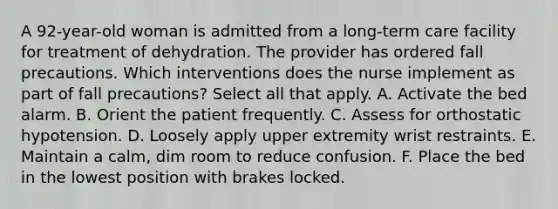 A 92-year-old woman is admitted from a long-term care facility for treatment of dehydration. The provider has ordered fall precautions. Which interventions does the nurse implement as part of fall precautions? Select all that apply. A. Activate the bed alarm. B. Orient the patient frequently. C. Assess for orthostatic hypotension. D. Loosely apply upper extremity wrist restraints. E. Maintain a calm, dim room to reduce confusion. F. Place the bed in the lowest position with brakes locked.