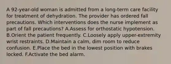 A 92-year-old woman is admitted from a long-term care facility for treatment of dehydration. The provider has ordered fall precautions. Which interventions does the nurse implement as part of fall precautions? A.Assess for orthostatic hypotension. B.Orient the patient frequently. C.Loosely apply upper-extremity wrist restraints. D.Maintain a calm, dim room to reduce confusion. E.Place the bed in the lowest position with brakes locked. F.Activate the bed alarm.