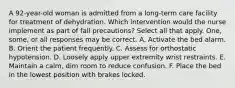 A 92-year-old woman is admitted from a long-term care facility for treatment of dehydration. Which intervention would the nurse implement as part of fall precautions? Select all that apply. One, some, or all responses may be correct. A. Activate the bed alarm. B. Orient the patient frequently. C. Assess for orthostatic hypotension. D. Loosely apply upper extremity wrist restraints. E. Maintain a calm, dim room to reduce confusion. F. Place the bed in the lowest position with brakes locked.