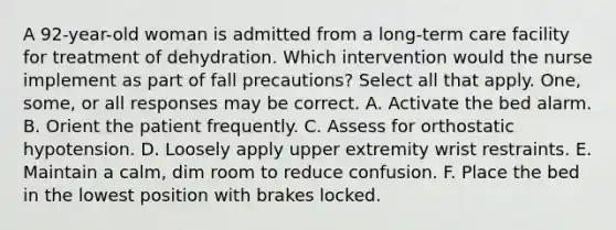 A 92-year-old woman is admitted from a long-term care facility for treatment of dehydration. Which intervention would the nurse implement as part of fall precautions? Select all that apply. One, some, or all responses may be correct. A. Activate the bed alarm. B. Orient the patient frequently. C. Assess for orthostatic hypotension. D. Loosely apply upper extremity wrist restraints. E. Maintain a calm, dim room to reduce confusion. F. Place the bed in the lowest position with brakes locked.