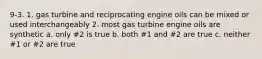 9-3. 1. gas turbine and reciprocating engine oils can be mixed or used interchangeably 2. most gas turbine engine oils are synthetic a. only #2 is true b. both #1 and #2 are true c. neither #1 or #2 are true