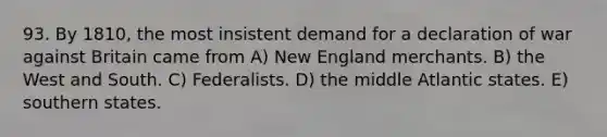 93. By 1810, the most insistent demand for a declaration of war against Britain came from A) New England merchants. B) the West and South. C) Federalists. D) the middle Atlantic states. E) southern states.