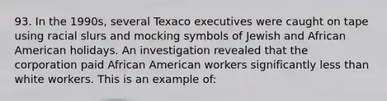 93. In the 1990s, several Texaco executives were caught on tape using racial slurs and mocking symbols of Jewish and African American holidays. An investigation revealed that the corporation paid African American workers significantly less than white workers. This is an example of: