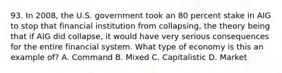 93. In 2008, the U.S. government took an 80 percent stake in AIG to stop that financial institution from collapsing, the theory being that if AIG did collapse, it would have very serious consequences for the entire financial system. What type of economy is this an example of? A. Command B. Mixed C. Capitalistic D. Market