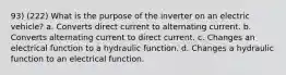 93) (222) What is the purpose of the inverter on an electric vehicle? a. Converts direct current to alternating current. b. Converts alternating current to direct current. c. Changes an electrical function to a hydraulic function. d. Changes a hydraulic function to an electrical function.