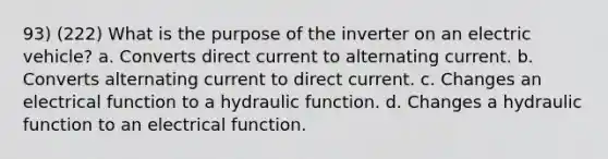 93) (222) What is the purpose of the inverter on an electric vehicle? a. Converts direct current to alternating current. b. Converts alternating current to direct current. c. Changes an electrical function to a hydraulic function. d. Changes a hydraulic function to an electrical function.