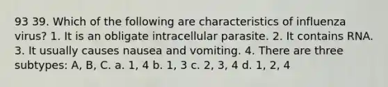 93 39. Which of the following are characteristics of influenza virus? 1. It is an obligate intracellular parasite. 2. It contains RNA. 3. It usually causes nausea and vomiting. 4. There are three subtypes: A, B, C. a. 1, 4 b. 1, 3 c. 2, 3, 4 d. 1, 2, 4