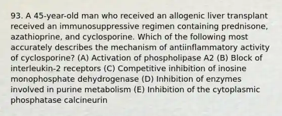 93. A 45-year-old man who received an allogenic liver transplant received an immunosuppressive regimen containing prednisone, azathioprine, and cyclosporine. Which of the following most accurately describes the mechanism of antiinflammatory activity of cyclosporine? (A) Activation of phospholipase A2 (B) Block of interleukin-2 receptors (C) Competitive inhibition of inosine monophosphate dehydrogenase (D) Inhibition of enzymes involved in purine metabolism (E) Inhibition of the cytoplasmic phosphatase calcineurin