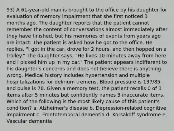 93) A 61-year-old man is brought to the office by his daughter for evaluation of memory impairment that she first noticed 3 months ago. The daughter reports that the patient cannot remember the content of conversations almost immediately after they have finished, but his memories of events from years ago are intact. The patient is asked how he got to the office. He replies, "I got in the car, drove for 2 hours, and then hopped on a trolley." The daughter says, "He lives 10 minutes away from here and I picked him up in my car." The patient appears indifferent to his daughter's concerns and does not believe there is anything wrong. Medical history includes hypertension and multiple hospitalizations for delirium tremens. Blood pressure is 137/85 and pulse is 78. Given a memory test, the patient recalls 0 of 3 items after 5 minutes but confidently names 3 inaccurate items. Which of the following is the most likely cause of this patient's condition? a. Alzheimer's disease b. Depression-related cognitive impairment c. Frontotemporal dementia d. Korsakoff syndrome e. Vascular dementia