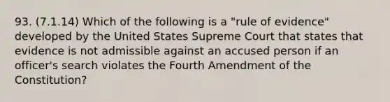 93. (7.1.14) Which of the following is a "rule of evidence" developed by the United States Supreme Court that states that evidence is not admissible against an accused person if an officer's search violates the Fourth Amendment of the Constitution?