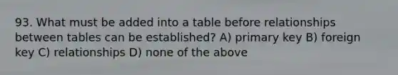 93. What must be added into a table before relationships between tables can be established? A) primary key B) foreign key C) relationships D) none of the above