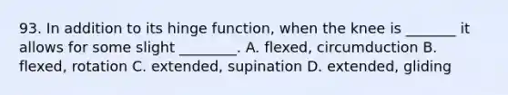 93. In addition to its hinge function, when the knee is _______ it allows for some slight ________. A. flexed, circumduction B. flexed, rotation C. extended, supination D. extended, gliding