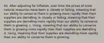 93. After adjusting for inflation, over time the prices of most natural resources have been a. steady or falling, meaning that our ability to conserve them is growing more rapidly than their supplies are dwindling. b. steady or falling, meaning that their supplies are dwindling more rapidly than our ability to conserve them is growing. c. rising, meaning that our ability to conserve them is growing more rapidly than their supplies are dwindling. d. rising, meaning that their supplies are dwindling more rapidly than our ability to conserve them is growing.