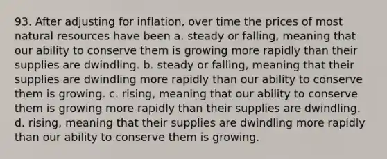 93. After adjusting for inflation, over time the prices of most natural resources have been a. steady or falling, meaning that our ability to conserve them is growing more rapidly than their supplies are dwindling. b. steady or falling, meaning that their supplies are dwindling more rapidly than our ability to conserve them is growing. c. rising, meaning that our ability to conserve them is growing more rapidly than their supplies are dwindling. d. rising, meaning that their supplies are dwindling more rapidly than our ability to conserve them is growing.