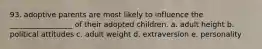 93. adoptive parents are most likely to influence the _________________ of their adopted children. a. adult height b. political attitudes c. adult weight d. extraversion e. personality