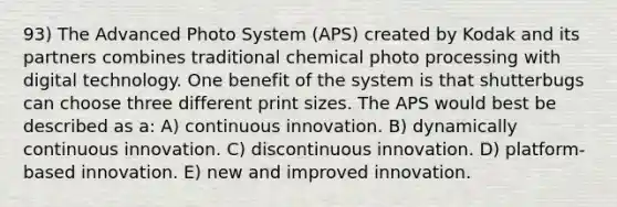 93) The Advanced Photo System (APS) created by Kodak and its partners combines traditional chemical photo processing with digital technology. One benefit of the system is that shutterbugs can choose three different print sizes. The APS would best be described as a: A) continuous innovation. B) dynamically continuous innovation. C) discontinuous innovation. D) platform-based innovation. E) new and improved innovation.