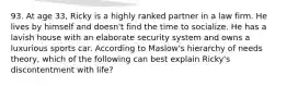 93. At age 33, Ricky is a highly ranked partner in a law firm. He lives by himself and doesn't find the time to socialize. He has a lavish house with an elaborate security system and owns a luxurious sports car. According to Maslow's hierarchy of needs theory, which of the following can best explain Ricky's discontentment with life?