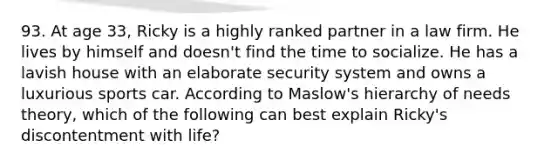 93. At age 33, Ricky is a highly ranked partner in a law firm. He lives by himself and doesn't find the time to socialize. He has a lavish house with an elaborate security system and owns a luxurious sports car. According to Maslow's hierarchy of needs theory, which of the following can best explain Ricky's discontentment with life?