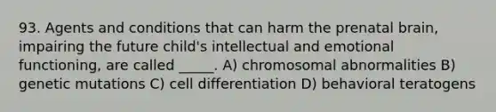 93. Agents and conditions that can harm the prenatal brain, impairing the future child's intellectual and emotional functioning, are called _____. A) chromosomal abnormalities B) genetic mutations C) cell differentiation D) behavioral teratogens