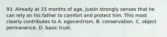 93. Already at 15 months of age, Justin strongly senses that he can rely on his father to comfort and protect him. This most clearly contributes to A. egocentrism. B. conservation. C. object permanence. D. basic trust.