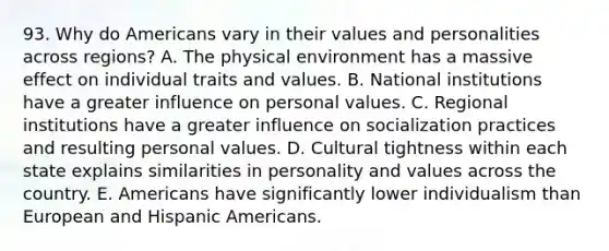 93. Why do Americans vary in their values and personalities across regions? A. The physical environment has a massive effect on individual traits and values. B. National institutions have a greater influence on personal values. C. Regional institutions have a greater influence on socialization practices and resulting personal values. D. Cultural tightness within each state explains similarities in personality and values across the country. E. Americans have significantly lower individualism than European and Hispanic Americans.