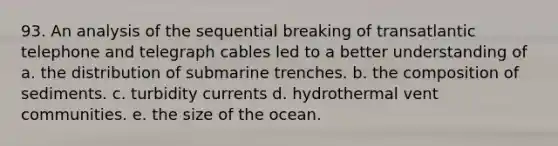 93. An analysis of the sequential breaking of transatlantic telephone and telegraph cables led to a better understanding of a. the distribution of submarine trenches. b. the composition of sediments. c. turbidity currents d. hydrothermal vent communities. e. the size of the ocean.