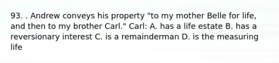 93. . Andrew conveys his property "to my mother Belle for life, and then to my brother Carl." Carl: A. has a life estate B. has a reversionary interest C. is a remainderman D. is the measuring life