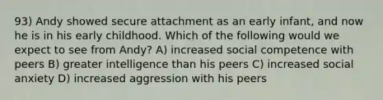 93) Andy showed secure attachment as an early infant, and now he is in his early childhood. Which of the following would we expect to see from Andy? A) increased social competence with peers B) greater intelligence than his peers C) increased social anxiety D) increased aggression with his peers