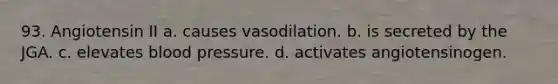 93. Angiotensin II a. causes vasodilation. b. is secreted by the JGA. c. elevates blood pressure. d. activates angiotensinogen.