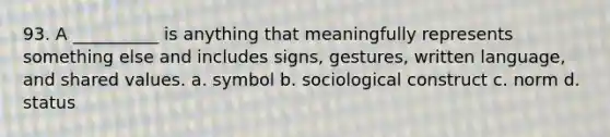 93. ​A __________ is anything that meaningfully represents something else and includes signs, gestures, written language, and shared values. a. ​symbol b. ​sociological construct c. ​norm d. ​status