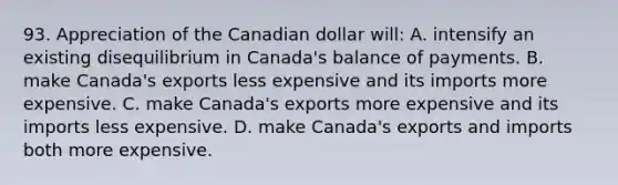 93. Appreciation of the Canadian dollar will: A. intensify an existing disequilibrium in Canada's balance of payments. B. make Canada's exports less expensive and its imports more expensive. C. make Canada's exports more expensive and its imports less expensive. D. make Canada's exports and imports both more expensive.