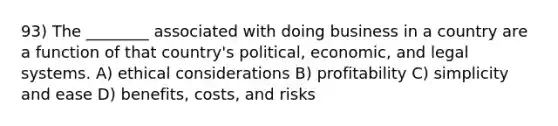 93) The ________ associated with doing business in a country are a function of that country's political, economic, and legal systems. A) ethical considerations B) profitability C) simplicity and ease D) benefits, costs, and risks