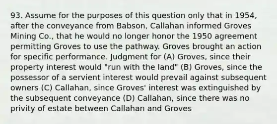 93. Assume for the purposes of this question only that in 1954, after the conveyance from Babson, Callahan informed Groves Mining Co., that he would no longer honor the 1950 agreement permitting Groves to use the pathway. Groves brought an action for specific performance. Judgment for (A) Groves, since their property interest would "run with the land" (B) Groves, since the possessor of a servient interest would prevail against subsequent owners (C) Callahan, since Groves' interest was extinguished by the subsequent conveyance (D) Callahan, since there was no privity of estate between Callahan and Groves