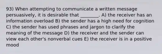 93) When attempting to communicate a written message persuasively, it is desirable that ________. A) the receiver has an information overload B) the sender has a high need for cognition C) the sender has used phrases and jargon to clarify the meaning of the message D) the receiver and the sender can view each other's nonverbal cues E) the receiver is in a positive mood