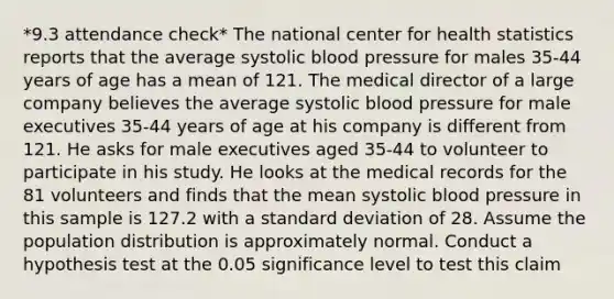 *9.3 attendance check* The national center for health statistics reports that the average systolic blood pressure for males 35-44 years of age has a mean of 121. The medical director of a large company believes the average systolic blood pressure for male executives 35-44 years of age at his company is different from 121. He asks for male executives aged 35-44 to volunteer to participate in his study. He looks at the medical records for the 81 volunteers and finds that the mean systolic blood pressure in this sample is 127.2 with a standard deviation of 28. Assume the population distribution is approximately normal. Conduct a hypothesis test at the 0.05 significance level to test this claim