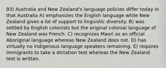 93) Australia and New Zealand's language policies differ today in that Australia A) emphasizes the English language while New Zealand gives a lot of support to linguistic diversity. B) was settled by English colonists but the original colonial language of New Zealand was French. C) recognizes Maori as an official Aboriginal language whereas New Zealand does not. D) has virtually no indigenous language speakers remaining. E) requires immigrants to take a dictation test whereas the New Zealand test is written.