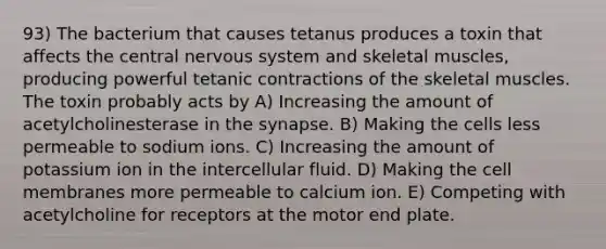 93) The bacterium that causes tetanus produces a toxin that affects the central nervous system and skeletal muscles, producing powerful tetanic contractions of the skeletal muscles. The toxin probably acts by A) Increasing the amount of acetylcholinesterase in the synapse. B) Making the cells less permeable to sodium ions. C) Increasing the amount of potassium ion in the intercellular fluid. D) Making the cell membranes more permeable to calcium ion. E) Competing with acetylcholine for receptors at the motor end plate.