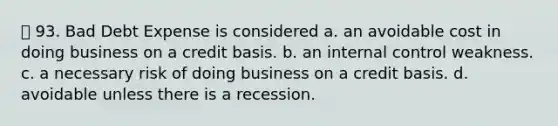 93. Bad Debt Expense is considered a. an avoidable cost in doing business on a credit basis. b. an internal control weakness. c. a necessary risk of doing business on a credit basis. d. avoidable unless there is a recession.