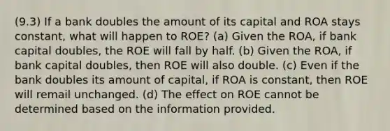 (9.3) If a bank doubles the amount of its capital and ROA stays constant, what will happen to ROE? (a) Given the ROA, if bank capital doubles, the ROE will fall by half. (b) Given the ROA, if bank capital doubles, then ROE will also double. (c) Even if the bank doubles its amount of capital, if ROA is constant, then ROE will remail unchanged. (d) The effect on ROE cannot be determined based on the information provided.