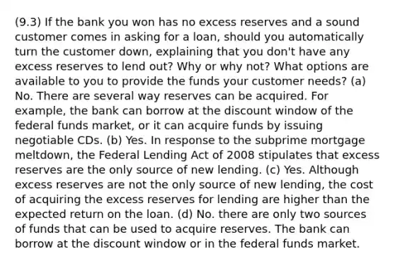 (9.3) If the bank you won has no excess reserves and a sound customer comes in asking for a loan, should you automatically turn the customer down, explaining that you don't have any excess reserves to lend out? Why or why not? What options are available to you to provide the funds your customer needs? (a) No. There are several way reserves can be acquired. For example, the bank can borrow at the discount window of the federal funds market, or it can acquire funds by issuing negotiable CDs. (b) Yes. In response to the subprime mortgage meltdown, the Federal Lending Act of 2008 stipulates that excess reserves are the only source of new lending. (c) Yes. Although excess reserves are not the only source of new lending, the cost of acquiring the excess reserves for lending are higher than the expected return on the loan. (d) No. there are only two sources of funds that can be used to acquire reserves. The bank can borrow at the discount window or in the federal funds market.