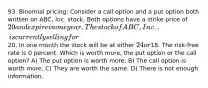 93. Binomial pricing: Consider a call option and a put option both written on ABC, Inc. stock. Both options have a strike price of 20 and expire in one year. The stock of ABC, Inc., is currently selling for20. In one month the stock will be at either 24 or18. The risk-free rate is 0 percent. Which is worth more, the put option or the call option? A) The put option is worth more. B) The call option is worth more. C) They are worth the same. D) There is not enough information.