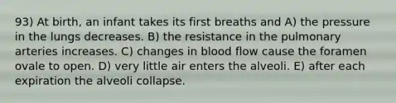 93) At birth, an infant takes its first breaths and A) the pressure in the lungs decreases. B) the resistance in the pulmonary arteries increases. C) changes in blood flow cause the foramen ovale to open. D) very little air enters the alveoli. E) after each expiration the alveoli collapse.