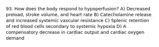 93. How does the body respond to hypoperfusion? A) Decreased preload, stroke volume, and heart rate B) Catecholamine release and increased systemic vascular resistance C) Splenic retention of red blood cells secondary to systemic hypoxia D) A compensatory decrease in cardiac output and cardiac oxygen demand