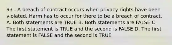 93 - A breach of contract occurs when privacy rights have been violated. Harm has to occur for there to be a breach of contract. A. Both statements are TRUE B. Both statements are FALSE C. The first statement is TRUE and the second is FALSE D. The first statement is FALSE and the second is TRUE