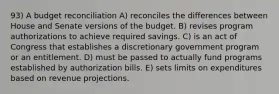 93) A budget reconciliation A) reconciles the differences between House and Senate versions of the budget. B) revises program authorizations to achieve required savings. C) is an act of Congress that establishes a discretionary government program or an entitlement. D) must be passed to actually fund programs established by authorization bills. E) sets limits on expenditures based on revenue projections.