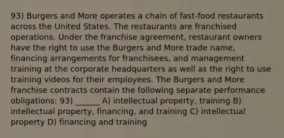 93) Burgers and More operates a chain of fast-food restaurants across the United States. The restaurants are franchised operations. Under the franchise agreement, restaurant owners have the right to use the Burgers and More trade name, financing arrangements for franchisees, and management training at the corporate headquarters as well as the right to use training videos for their employees. The Burgers and More franchise contracts contain the following separate performance obligations: 93) ______ A) intellectual property, training B) intellectual property, financing, and training C) intellectual property D) financing and training