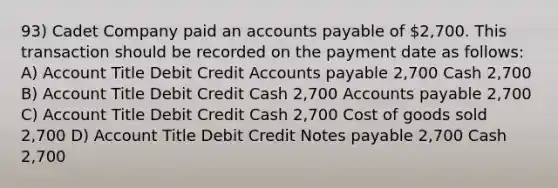 93) Cadet Company paid an accounts payable of 2,700. This transaction should be recorded on the payment date as follows: A) Account Title Debit Credit Accounts payable 2,700 Cash 2,700 B) Account Title Debit Credit Cash 2,700 Accounts payable 2,700 C) Account Title Debit Credit Cash 2,700 Cost of goods sold 2,700 D) Account Title Debit Credit Notes payable 2,700 Cash 2,700