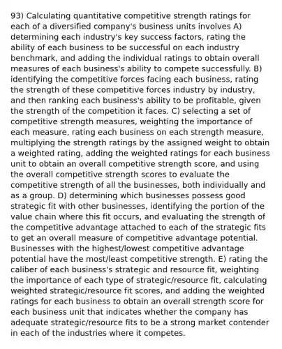 93) Calculating quantitative competitive strength ratings for each of a diversified company's business units involves A) determining each industry's key success factors, rating the ability of each business to be successful on each industry benchmark, and adding the individual ratings to obtain overall measures of each business's ability to compete successfully. B) identifying the competitive forces facing each business, rating the strength of these competitive forces industry by industry, and then ranking each business's ability to be profitable, given the strength of the competition it faces. C) selecting a set of competitive strength measures, weighting the importance of each measure, rating each business on each strength measure, multiplying the strength ratings by the assigned weight to obtain a weighted rating, adding the weighted ratings for each business unit to obtain an overall competitive strength score, and using the overall competitive strength scores to evaluate the competitive strength of all the businesses, both individually and as a group. D) determining which businesses possess good strategic fit with other businesses, identifying the portion of the value chain where this fit occurs, and evaluating the strength of the competitive advantage attached to each of the strategic fits to get an overall measure of competitive advantage potential. Businesses with the highest/lowest competitive advantage potential have the most/least competitive strength. E) rating the caliber of each business's strategic and resource fit, weighting the importance of each type of strategic/resource fit, calculating weighted strategic/resource fit scores, and adding the weighted ratings for each business to obtain an overall strength score for each business unit that indicates whether the company has adequate strategic/resource fits to be a strong market contender in each of the industries where it competes.