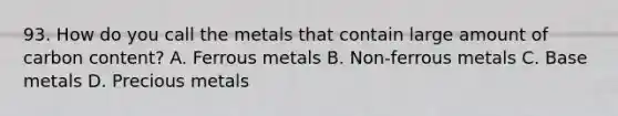 93. How do you call the metals that contain large amount of carbon content? A. Ferrous metals B. Non-ferrous metals C. Base metals D. Precious metals