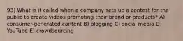 93) What is it called when a company sets up a contest for the public to create videos promoting their brand or products? A) consumer-generated content B) blogging C) social media D) YouTube E) crowdsourcing